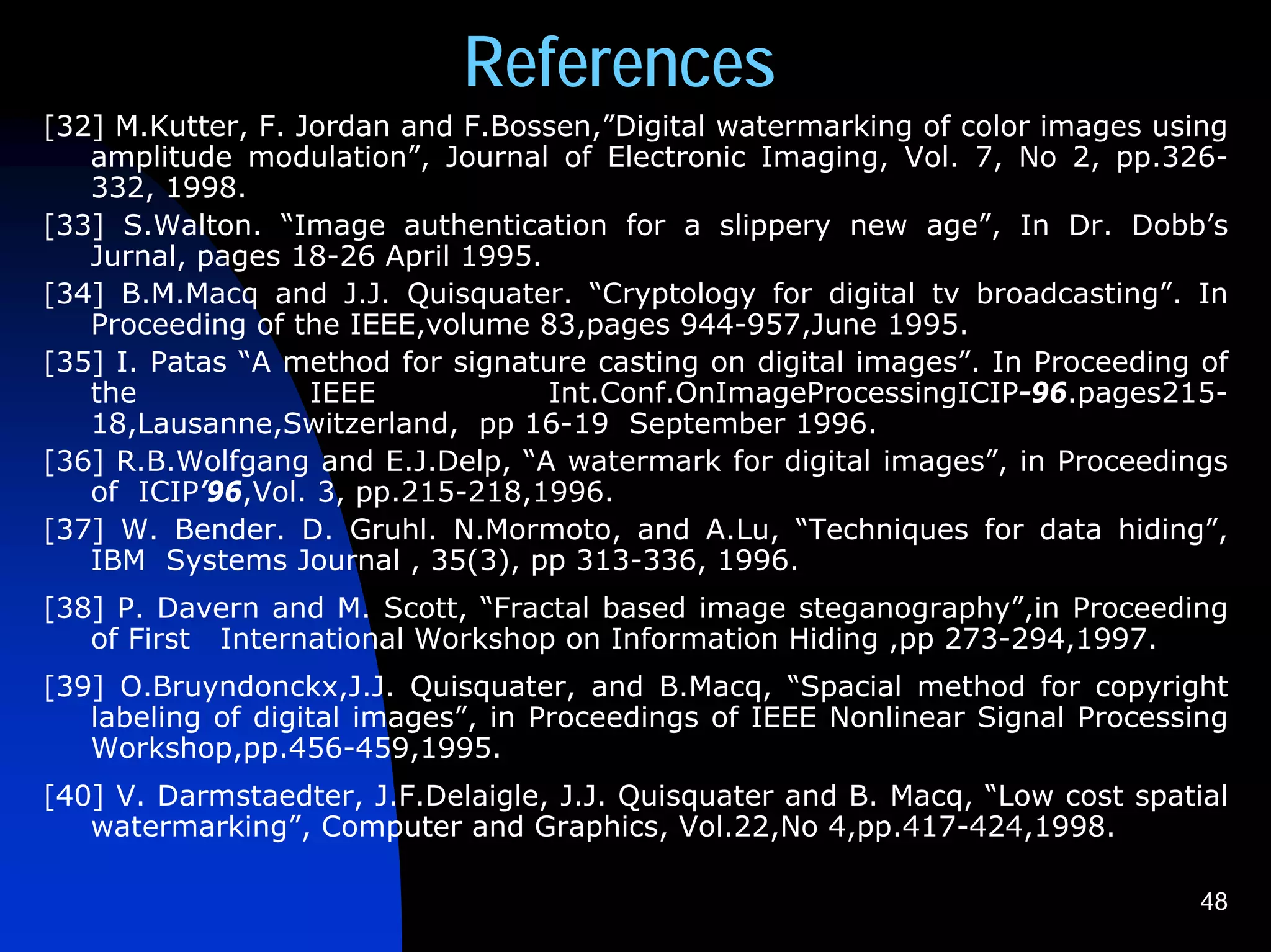 References
[32] M.Kutter, F. Jordan and F.Bossen,”Digital watermarking of color images using
   amplitude modulation”, Journal of Electronic Imaging, Vol. 7, No 2, pp.326-
   332, 1998.
[33] S.Walton. “Image authentication for a slippery new age”, In Dr. Dobb’s
   Jurnal, pages 18-26 April 1995.
[34] B.M.Macq and J.J. Quisquater. “Cryptology for digital tv broadcasting”. In
   Proceeding of the IEEE,volume 83,pages 944-957,June 1995.
[35] I. Patas “A method for signature casting on digital images”. In Proceeding of
   the             IEEE            Int.Conf.OnImageProcessingICIP-96.pages215-
   18,Lausanne,Switzerland, pp 16-19 September 1996.
[36] R.B.Wolfgang and E.J.Delp, “A watermark for digital images”, in Proceedings
   of ICIP’96,Vol. 3, pp.215-218,1996.
[37] W. Bender. D. Gruhl. N.Mormoto, and A.Lu, “Techniques for data hiding”,
   IBM Systems Journal , 35(3), pp 313-336, 1996.
[38] P. Davern and M. Scott, “Fractal based image steganography”,in Proceeding
   of First International Workshop on Information Hiding ,pp 273-294,1997.
[39] O.Bruyndonckx,J.J. Quisquater, and B.Macq, “Spacial method for copyright
   labeling of digital images”, in Proceedings of IEEE Nonlinear Signal Processing
   Workshop,pp.456-459,1995.
[40] V. Darmstaedter, J.F.Delaigle, J.J. Quisquater and B. Macq, “Low cost spatial
   watermarking”, Computer and Graphics, Vol.22,No 4,pp.417-424,1998.

                                                                                48
 