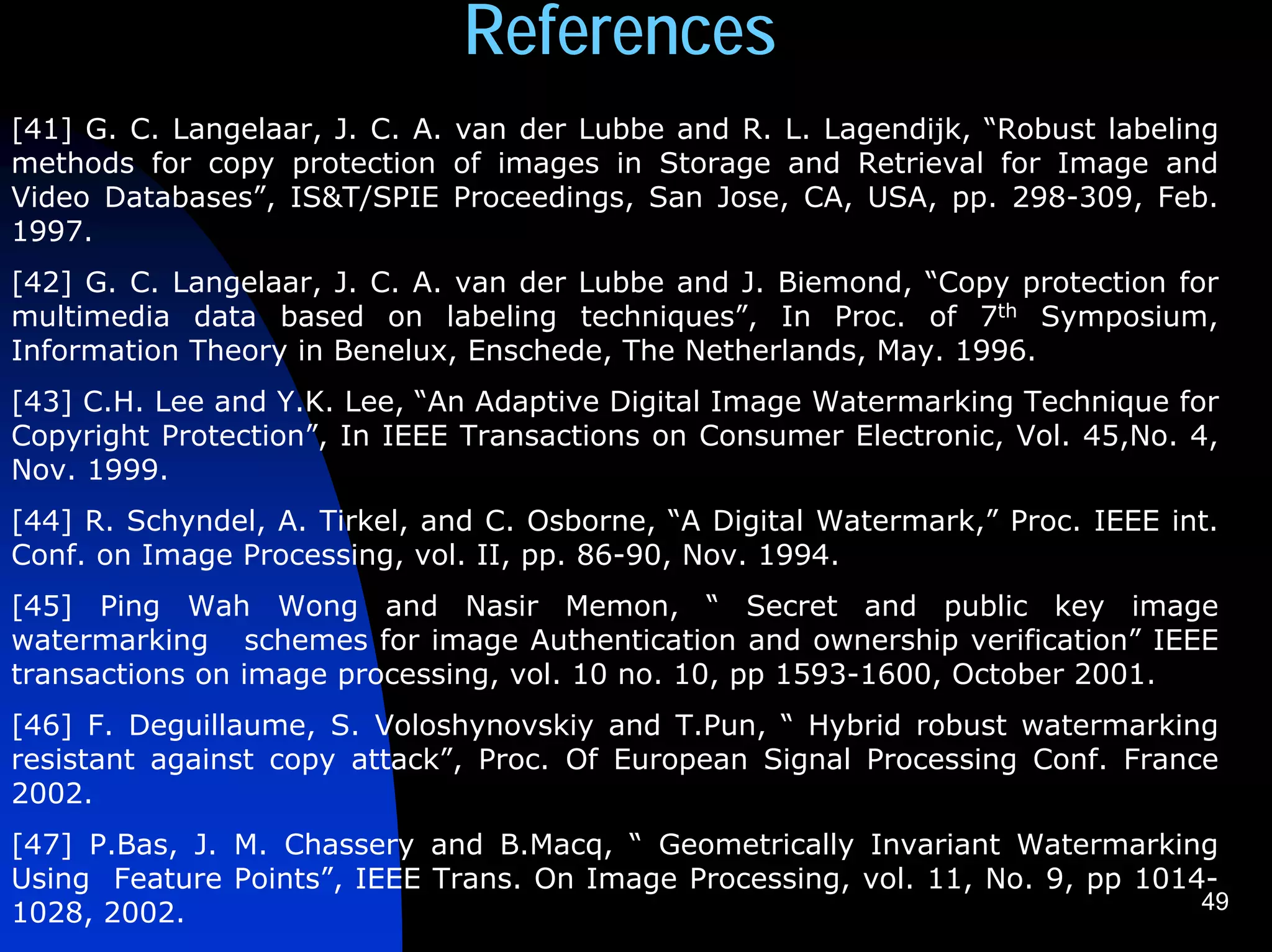 References
[41] G. C. Langelaar, J. C. A. van der Lubbe and R. L. Lagendijk, “Robust labeling
methods for copy protection of images in Storage and Retrieval for Image and
Video Databases”, IS&T/SPIE Proceedings, San Jose, CA, USA, pp. 298-309, Feb.
1997.
[42] G. C. Langelaar, J. C. A. van der Lubbe and J. Biemond, “Copy protection for
multimedia data based on labeling techniques”, In Proc. of 7th Symposium,
Information Theory in Benelux, Enschede, The Netherlands, May. 1996.
[43] C.H. Lee and Y.K. Lee, “An Adaptive Digital Image Watermarking Technique for
Copyright Protection”, In IEEE Transactions on Consumer Electronic, Vol. 45,No. 4,
Nov. 1999.
[44] R. Schyndel, A. Tirkel, and C. Osborne, “A Digital Watermark,” Proc. IEEE int.
Conf. on Image Processing, vol. II, pp. 86-90, Nov. 1994.
[45] Ping Wah Wong and Nasir Memon, “ Secret and public key image
watermarking schemes for image Authentication and ownership verification” IEEE
transactions on image processing, vol. 10 no. 10, pp 1593-1600, October 2001.
[46] F. Deguillaume, S. Voloshynovskiy and T.Pun, “ Hybrid robust watermarking
resistant against copy attack”, Proc. Of European Signal Processing Conf. France
2002.
[47] P.Bas, J. M. Chassery and B.Macq, “ Geometrically Invariant Watermarking
Using Feature Points”, IEEE Trans. On Image Processing, vol. 11, No. 9, pp 1014-
                                                                               49
1028, 2002.
 