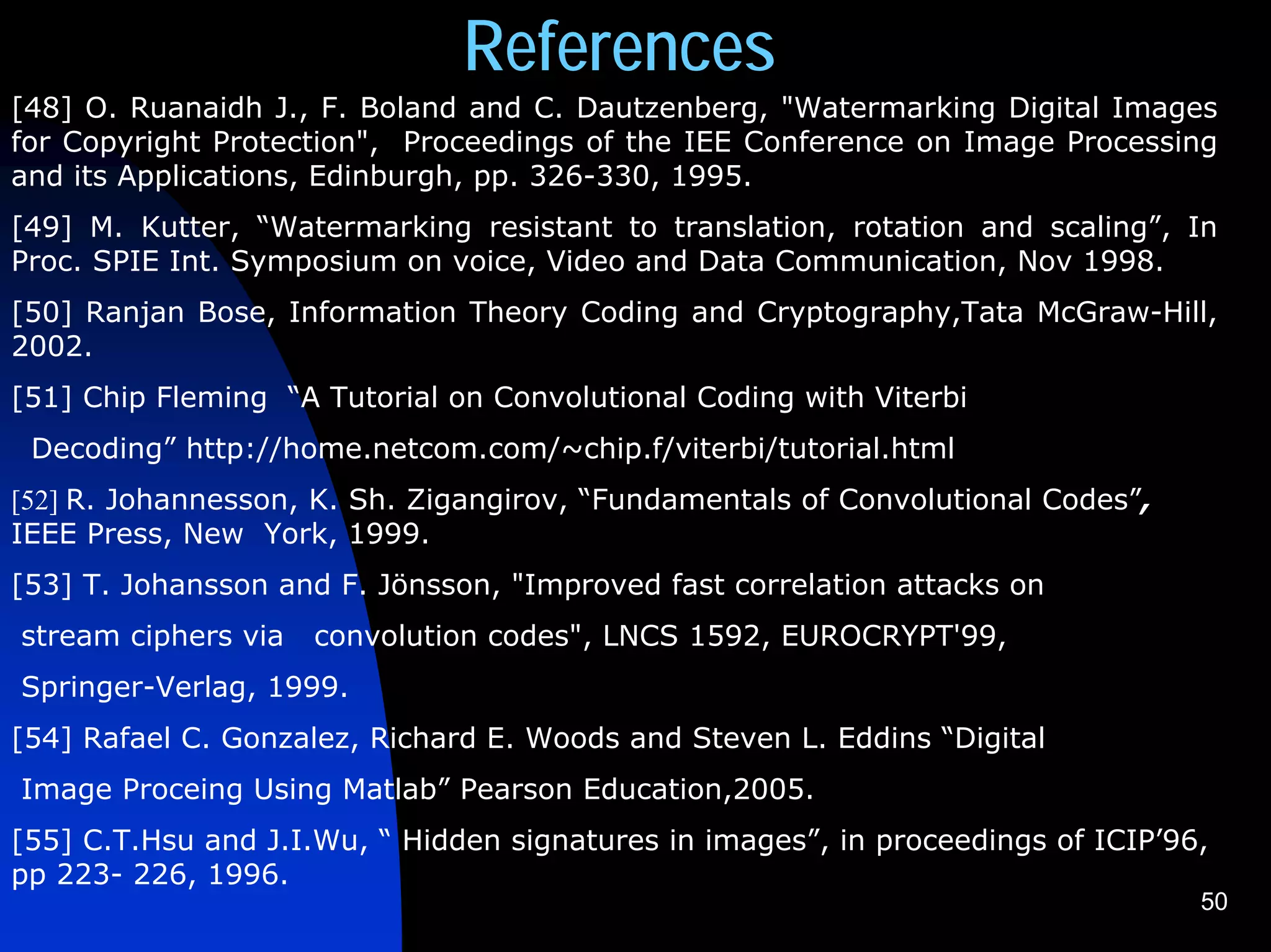 References
[48] O. Ruanaidh J., F. Boland and C. Dautzenberg, "Watermarking Digital Images
for Copyright Protection", Proceedings of the IEE Conference on Image Processing
and its Applications, Edinburgh, pp. 326-330, 1995.
[49] M. Kutter, “Watermarking resistant to translation, rotation and scaling”, In
Proc. SPIE Int. Symposium on voice, Video and Data Communication, Nov 1998.
[50] Ranjan Bose, Information Theory Coding and Cryptography,Tata McGraw-Hill,
2002.
[51] Chip Fleming “A Tutorial on Convolutional Coding with Viterbi
 Decoding” http://home.netcom.com/~chip.f/viterbi/tutorial.html
[52] R. Johannesson, K. Sh. Zigangirov, “Fundamentals of Convolutional Codes”,
IEEE Press, New York, 1999.
[53] T. Johansson and F. Jönsson, "Improved fast correlation attacks on
stream ciphers via   convolution codes", LNCS 1592, EUROCRYPT'99,
Springer-Verlag, 1999.
[54] Rafael C. Gonzalez, Richard E. Woods and Steven L. Eddins “Digital
Image Proceing Using Matlab” Pearson Education,2005.
[55] C.T.Hsu and J.I.Wu, “ Hidden signatures in images”, in proceedings of ICIP’96,
pp 223- 226, 1996.
                                                                                  50
 