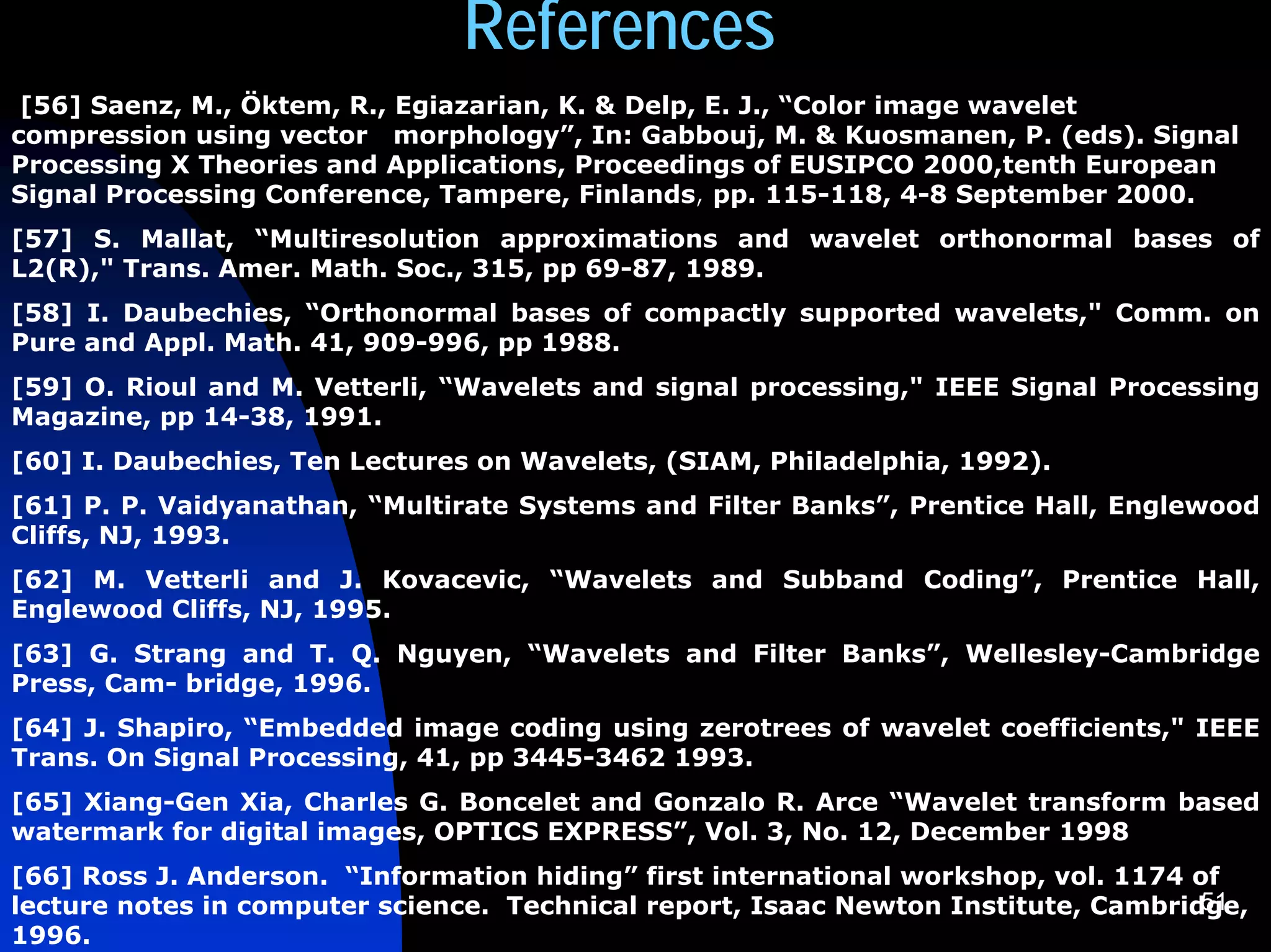 References
 [56] Saenz, M., Öktem, R., Egiazarian, K. & Delp, E. J., “Color image wavelet
compression using vector morphology”, In: Gabbouj, M. & Kuosmanen, P. (eds). Signal
Processing X Theories and Applications, Proceedings of EUSIPCO 2000,tenth European
Signal Processing Conference, Tampere, Finlands, pp. 115-118, 4-8 September 2000.
[57] S. Mallat, “Multiresolution approximations and wavelet orthonormal bases of
L2(R)," Trans. Amer. Math. Soc., 315, pp 69-87, 1989.
[58] I. Daubechies, “Orthonormal bases of compactly supported wavelets," Comm. on
Pure and Appl. Math. 41, 909-996, pp 1988.
[59] O. Rioul and M. Vetterli, “Wavelets and signal processing," IEEE Signal Processing
Magazine, pp 14-38, 1991.
[60] I. Daubechies, Ten Lectures on Wavelets, (SIAM, Philadelphia, 1992).
[61] P. P. Vaidyanathan, “Multirate Systems and Filter Banks”, Prentice Hall, Englewood
Cliffs, NJ, 1993.
[62] M. Vetterli and J. Kovacevic, “Wavelets and Subband Coding”, Prentice Hall,
Englewood Cliffs, NJ, 1995.
[63] G. Strang and T. Q. Nguyen, “Wavelets and Filter Banks”, Wellesley-Cambridge
Press, Cam- bridge, 1996.
[64] J. Shapiro, “Embedded image coding using zerotrees of wavelet coefficients," IEEE
Trans. On Signal Processing, 41, pp 3445-3462 1993.
[65] Xiang-Gen Xia, Charles G. Boncelet and Gonzalo R. Arce “Wavelet transform based
watermark for digital images, OPTICS EXPRESS”, Vol. 3, No. 12, December 1998
[66] Ross J. Anderson. “Information hiding” first international workshop, vol. 1174 of
                                                                                     51
lecture notes in computer science. Technical report, Isaac Newton Institute, Cambridge,
1996.
 