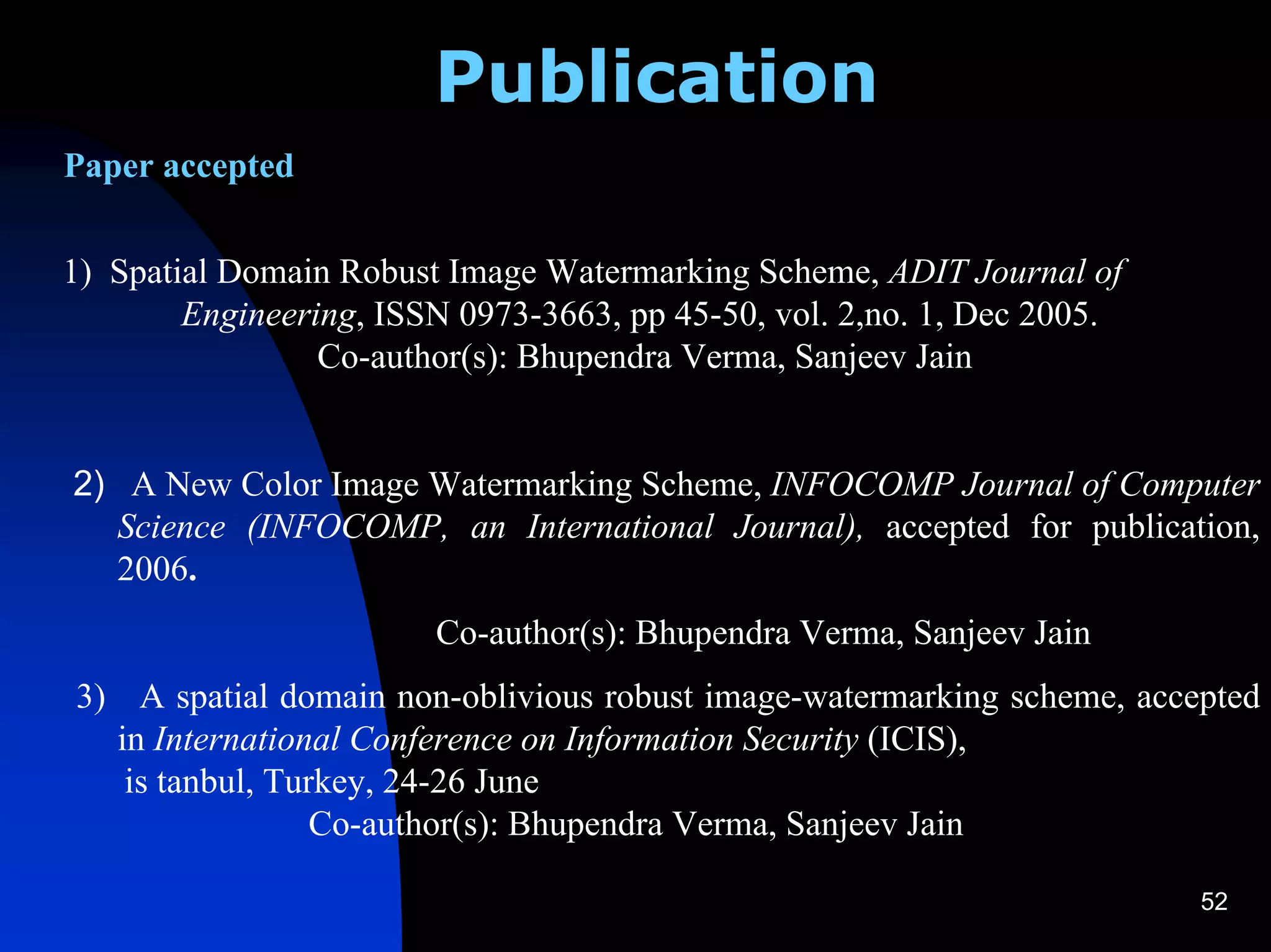 Publication
Paper accepted

1) Spatial Domain Robust Image Watermarking Scheme, ADIT Journal of
        Engineering, ISSN 0973-3663, pp 45-50, vol. 2,no. 1, Dec 2005.
                 Co-author(s): Bhupendra Verma, Sanjeev Jain


2) A New Color Image Watermarking Scheme, INFOCOMP Journal of Computer
  Science (INFOCOMP, an International Journal), accepted for publication,
  2006.
                        Co-author(s): Bhupendra Verma, Sanjeev Jain
3) A spatial domain non-oblivious robust image-watermarking scheme, accepted
  in International Conference on Information Security (ICIS), st
   is tanbul, Turkey, 24-26 June
                 Co-author(s): Bhupendra Verma, Sanjeev Jain

                                                                         52
 