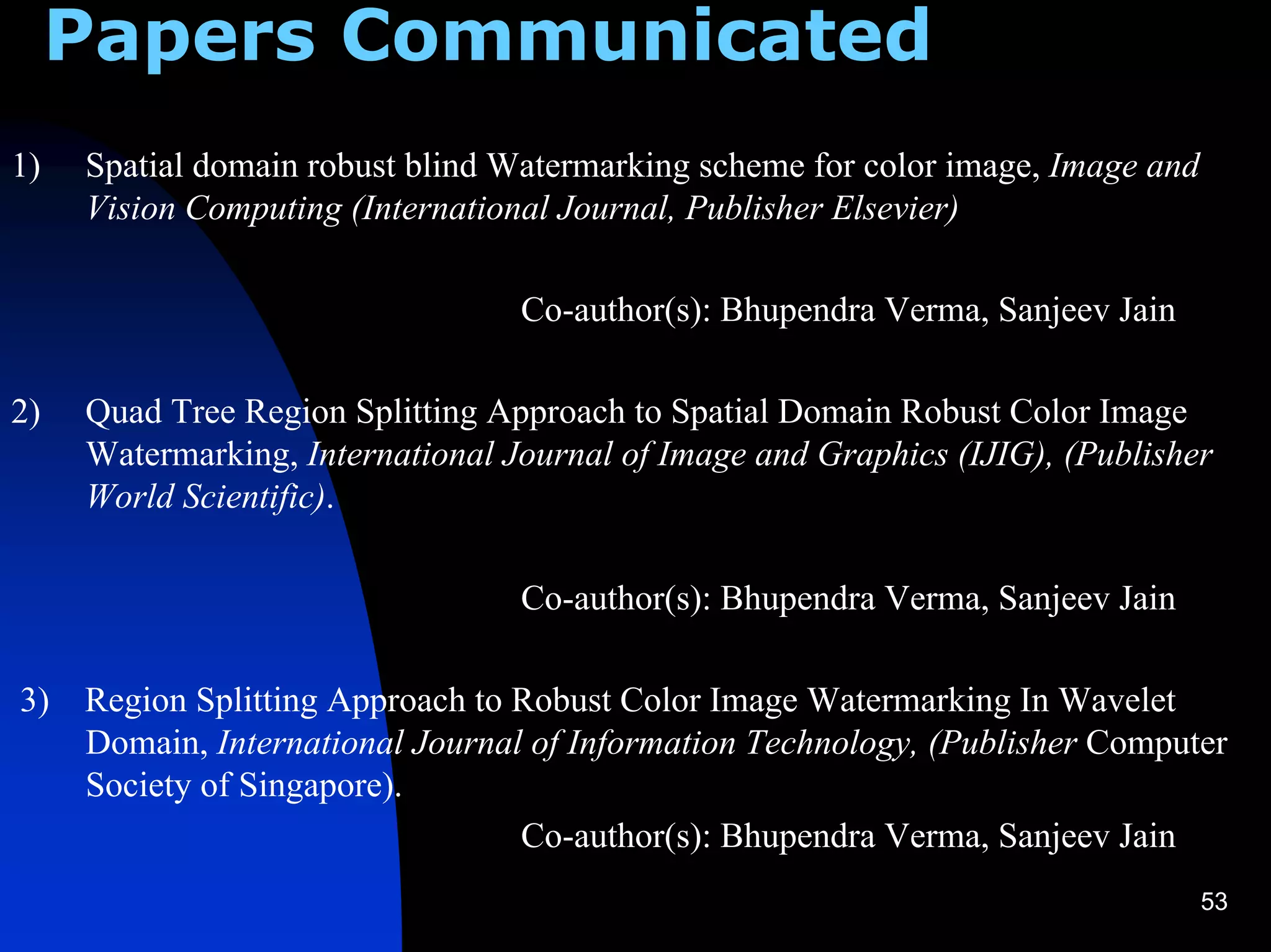 Papers Communicated
1)   Spatial domain robust blind Watermarking scheme for color image, Image and
     Vision Computing (International Journal, Publisher Elsevier)

                                  Co-author(s): Bhupendra Verma, Sanjeev Jain

2)   Quad Tree Region Splitting Approach to Spatial Domain Robust Color Image
     Watermarking, International Journal of Image and Graphics (IJIG), (Publisher
     World Scientific).

                                  Co-author(s): Bhupendra Verma, Sanjeev Jain

3)   Region Splitting Approach to Robust Color Image Watermarking In Wavelet
     Domain, International Journal of Information Technology, (Publisher Computer
     Society of Singapore).
                                  Co-author(s): Bhupendra Verma, Sanjeev Jain
                                                                                  53
 