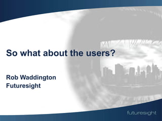 So what about the users?

Rob Waddington
Futuresight
 