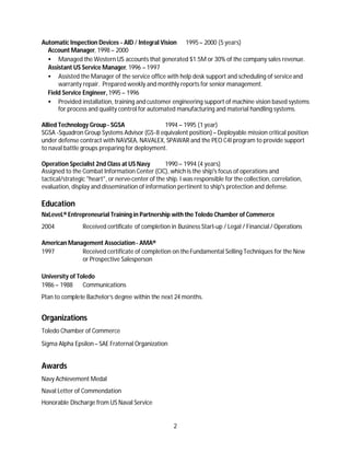 Automatic Inspection Devices - AID / Integral Vision 1995 – 2000 (5 years)
  Account Manager, 1998 – 2000
  • Managed the Western US accounts that generated $1.5M or 30% of the company sales revenue.
  Assistant US Service Manager, 1996 – 1997
  • Assisted the Manager of the service office with help desk support and scheduling of service and
      warranty repair. Prepared weekly and monthly reports for senior management.
  Field Service Engineer, 1995 – 1996
  • Provided installation, training and customer engineering support of machine vision based systems
      for process and quality control for automated manufacturing and material handling systems.

Allied Technology Group - SGSA                 1994 – 1995 (1 year)
SGSA -Squadron Group Systems Advisor (GS-8 equivalent position) – Deployable mission critical position
under defense contract with NAVSEA, NAVALEX, SPAWAR and the PEO C4I program to provide support
to naval battle groups preparing for deployment.

Operation Specialist 2nd Class at US Navy         1990 – 1994 (4 years)
Assigned to the Combat Information Center (CIC), which is the ship's focus of operations and
tactical/strategic "heart", or nerve-center of the ship. I was responsible for the collection, correlation,
evaluation, display and dissemination of information pertinent to ship's protection and defense.

Education
NxLeveL® Entrepreneurial Training in Partnership with the Toledo Chamber of Commerce
2004            Received certificate of completion in Business Start-up / Legal / Financial / Operations

American Management Association - AMA®
1997         Received certificate of completion on the Fundamental Selling Techniques for the New
             or Prospective Salesperson

University of Toledo
1986 – 1988     Communications
Plan to complete Bachelor’s degree within the next 24 months.


Organizations
Toledo Chamber of Commerce

Sigma Alpha Epsilon – SAE Fraternal Organization


Awards
Navy Achievement Medal
Naval Letter of Commendation
Honorable Discharge from US Naval Service


                                                      2
 