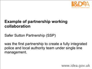 Example of partnership working collaboration Safer Sutton Partnership (SSP)  was the first partnership to create a fully integrated police and local authority team under single line management.  