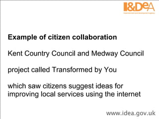 Example of citizen collaboration Kent Country Council and Medway Council  project called Transformed by You  which saw citizens suggest ideas for improving local services using the internet 