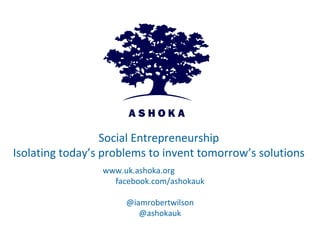 Social Entrepreneurship
Isolating today’s problems to invent tomorrow’s solutions
                 www.uk.ashoka.org
                   facebook.com/ashokauk

                      @iamrobertwilson
                         @ashokauk
 