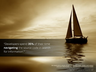 An exploratory study of how developers seek, relate, and collect
relevant information during software maintenance tasks
A. J. Ko, B. A. Myers, M. J. Coblenz, H. H. Aung
IEEE TSE 2006, vol. 32, no. 12, pp. 971–987
“Developers spend 35% of their time
navigating the source code in search  
for information.”
 