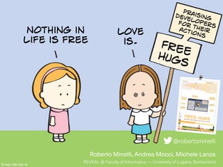 Roberto Minelli, Andrea Mocci, Michele Lanza
REVEAL @ Faculty of Informatics — University of Lugano, Switzerland
FREEHUGS
@robertominelli
Praisingdevelopersfor theiractions
Nothing in
life is free
love
is.
FREE HUGSPraising Developers for Their Actions
REVEAL @ Faculty of Informatics, University of Lugano, Switzerland
R E V E A L
Università
della
Svizzera
italiana
@robertominelli
roberto.minelli@usi.ch
inf.usi.ch/phd/minelli
Roberto Minelli, Andrea Mocci, Michele Lanza
Session Digest
When?
Navigation
Understanding
Editing User Interface
browsing inspecting searching
2h09m25s
duration
6m22s navgation time11m06s editing time20m16s user interface time1h31m40s understanding time
Profile
23
2,321 pts.
12
Lv.
4
1 2
What?
1 class
3 methods
3 class
4 methods
1 class
1 method
navigation
inspection
edit
mouse
keyboard
TopActivity
Timeline
time
How do
you feel?
A sunburst visualizationthat shows activities andtime components
A tree visualization ofthe entities involvedin the last sessionwith the intensity ofthe interactions
An activity view thatdecomposes a singleactivity into its low-
level events
A summary of thedeveloper’s profile thatgoes towards anapplication of gamification
A sentimentfeedback on the lastdevelopment session
A timeline ofactivities, divided
per category
A table that showsthe last diffs
Session Digest
A short-term gratification, similar to the
one present in fitness apps, offered to
developers for their last development
session. It summarizes the last session
from various perspectives, e.g., how was
time used, how much was achieved from a
coding point of view, which program
entities were involved, etc. It also enables
to dig into the fine-grained recorded data
and acquire a deeper understanding.
Alter Ego
A developer is like a character in a role-
playing game: She moves her first steps,
evolves, acquires new skills, and unlocks
new achievements. In our vision
developers possess an avatar that they can
evolve, providing them short- and long-
term satisfactions to turn software
development into a more engaging activity.
Development EmpireThe long-term vision is a comprehensive
gamification layer on top of the IDE. It is
not all about assigning points to
developers, but the development of a
ramified system that rewards complex
actions and best practices of a developer
with badges, achievements, and trophies.
The history and the evolution of the alter
ego of a developer is a key factor. When
this mechanism is in place, all the alter
egos will originate a new community,
where people can observe, challenge, and
interact with other developers.
 