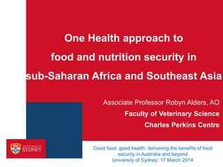 One Health approach to
food and nutrition security in
sub-Saharan Africa and Southeast Asia
Associate Professor Robyn Alders, AO
Faculty of Veterinary Science
Charles Perkins Centre
Good food, good health: delivering the benefits of food
security in Australia and beyond
University of Sydney: 17 March 2014
 
