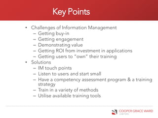 Key Points
• Challenges of Information Management
   – Getting buy-in
   – Getting engagement
   – Demonstrating value
   – Getting ROI from investment in applications
   – Getting users to “own” their training
• Solutions
   – IM touch points
   – Listen to users and start small
   – Have a competency assessment program & a training
     strategy
   – Train in a variety of methods
   – Utilise available training tools
 