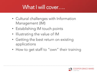 What I will cover….

• Cultural challenges with Information
  Management (IM)
• Establishing IM touch points
• Illustrating the value of IM
• Getting the best return on existing
  applications
• How to get staff to “own” their training
 