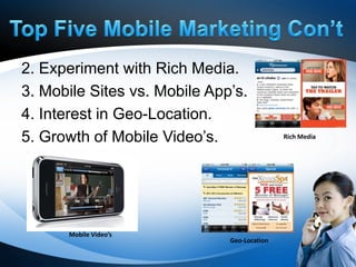 2. Experiment with Rich Media.
3. Mobile Sites vs. Mobile App’s.
4. Interest in Geo-Location.
5. Growth of Mobile Video’s.                 Rich Media




      Mobile Video’s
                              Geo-Location
 