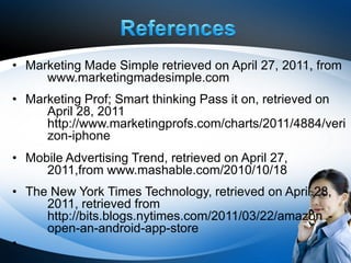 • Marketing Made Simple retrieved on April 27, 2011, from
     www.marketingmadesimple.com
• Marketing Prof; Smart thinking Pass it on, retrieved on
     April 28, 2011
     http://www.marketingprofs.com/charts/2011/4884/veri
     zon-iphone
• Mobile Advertising Trend, retrieved on April 27,
     2011,from www.mashable.com/2010/10/18
• The New York Times Technology, retrieved on April 28,
     2011, retrieved from
     http://bits.blogs.nytimes.com/2011/03/22/amazon -
     open-an-android-app-store
•
 