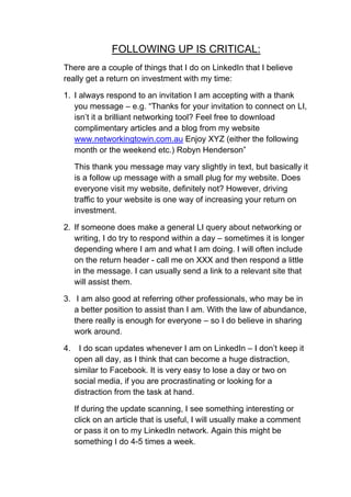 FOLLOWING UP IS CRITICAL:
There are a couple of things that I do on LinkedIn that I believe
really get a return on investment with my time:

1. I always respond to an invitation I am accepting with a thank
   you message – e.g. “Thanks for your invitation to connect on LI,
   isn’t it a brilliant networking tool? Feel free to download
   complimentary articles and a blog from my website
   www.networkingtowin.com.au Enjoy XYZ (either the following
   month or the weekend etc.) Robyn Henderson”

     This thank you message may vary slightly in text, but basically it
     is a follow up message with a small plug for my website. Does
     everyone visit my website, definitely not? However, driving
     traffic to your website is one way of increasing your return on
     investment.

2. If someone does make a general LI query about networking or
   writing, I do try to respond within a day – sometimes it is longer
   depending where I am and what I am doing. I will often include
   on the return header - call me on XXX and then respond a little
   in the message. I can usually send a link to a relevant site that
   will assist them.

3. I am also good at referring other professionals, who may be in
   a better position to assist than I am. With the law of abundance,
   there really is enough for everyone – so I do believe in sharing
   work around.

4.    I do scan updates whenever I am on LinkedIn – I don’t keep it
     open all day, as I think that can become a huge distraction,
     similar to Facebook. It is very easy to lose a day or two on
     social media, if you are procrastinating or looking for a
     distraction from the task at hand.

     If during the update scanning, I see something interesting or
     click on an article that is useful, I will usually make a comment
     or pass it on to my LinkedIn network. Again this might be
     something I do 4-5 times a week.
 