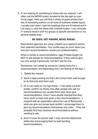 5. If I am looking for something to share with my network, I will
   often visit the NEWS button (located at the top right on your
   home page). Here you will find a variety of great articles from
   lots of interesting authors on all sorts of business related topics.
   I usually scan down, read the headings that are of interest and if
   I do enjoy it, click the share with LinkedIn button. I can nominate
   if I want to share it with my groups or specific connections or my
   general update area.

              BE SEEN, GET KNOWN, MOVE AHEAD

   Recruitment agencies are using LinkedIn as a research tool for
   their potential candidates. Your profile says so much about you
   and your recommendations reveal your professionalism.

   When it comes to recommendations, Iggy Pintado taught me
   NOT to ask people for recommendations. If they want to give
   you one accept it graciously, but don’t ask for one.

   Sometimes I am asked by someone I barely know for a
   recommendation and depending how I am feeling on the day, I:

   1. Delete the request.

   2. Send a reply pointing out that I don’t know them well enough
      to do that and wish them well.

   3. Or if I am really on my high horse – I will check out their
      profile, confirm my theory that often people who ask for
      recommendations are usually those who never give
      recommendations. Once I have double checked that they
      have never or have only given a few recommendations – I
      respond with an explanation about the Law of Reciprocity –
      what you give out comes back tenfold. I encourage them to
      give my recommendations themselves and voila! - They will
      probably find they received recommendations without
      needing to ask.

   4. And if I know the person well, I may send the testimonial,
      whilst also encouraging them to start sending
      recommendations.
 