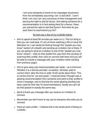 I am sure recipients of some of my messages disconnect
          from me immediately assuming I am “a real bitch”. I don’t
          think I am, but I am very conscious of time management and
          earning the right to ask for favour. And asking someone for a
          recommendation is in fact asking them for a favour. Have
          you earned the right to ask that favour? And what do you
          want them to recommend you for?

                     So here are a few of my LinkedIn habits:

   Aim to spend at least 90 minutes per week on LI. The fun thing is
    that you can multi-task. If I am at home watching a film or have the
    television on, I can easily be flicking through the “people you may
    know” section of LinkedIn and sending an invitation her or there. If
    you are going to send an invitation to one of the “people you may
    know” section – click on their profile first, pay them the courtesy of
    scanning their profile, then click on connect with them and you will
    be able to include a message with your invitation (refer wording
    from previous page).

   Aim to give away one recommendation per week – as a minimum.
    Whether it is a service provider, co-worker, old boss, past or
    current client, take the time to write 10-25 words about them. This
    is not the time for “cut and paste”. I received what I thought was a
    glowing recommendation from someone and went to their profile to
    send a message, only to find that the same glowing wording had
    been used for their last 15 recommendations. Surely we can’t all
    be that special in exactly the same way.

   Send a thank you message after you receive an invitation to
    connect.

   Remember you don’t have to say yes to everyone who asks you to
    connect.

   Have an open profile – I believe that is the whole point of being on
    LinkedIn.
 