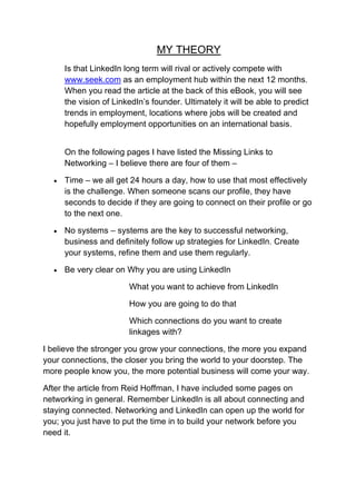 MY THEORY
        Is that LinkedIn long term will rival or actively compete with
        www.seek.com as an employment hub within the next 12 months.
        When you read the article at the back of this eBook, you will see
        the vision of LinkedIn’s founder. Ultimately it will be able to predict
        trends in employment, locations where jobs will be created and
        hopefully employment opportunities on an international basis.


        On the following pages I have listed the Missing Links to
        Networking – I believe there are four of them –

       Time – we all get 24 hours a day, how to use that most effectively
        is the challenge. When someone scans our profile, they have
        seconds to decide if they are going to connect on their profile or go
        to the next one.

       No systems – systems are the key to successful networking,
        business and definitely follow up strategies for LinkedIn. Create
        your systems, refine them and use them regularly.

       Be very clear on Why you are using LinkedIn

                          What you want to achieve from LinkedIn

                          How you are going to do that

                          Which connections do you want to create
                          linkages with?

I believe the stronger you grow your connections, the more you expand
your connections, the closer you bring the world to your doorstep. The
more people know you, the more potential business will come your way.

After the article from Reid Hoffman, I have included some pages on
networking in general. Remember LinkedIn is all about connecting and
staying connected. Networking and LinkedIn can open up the world for
you; you just have to put the time in to build your network before you
need it.
 
 
