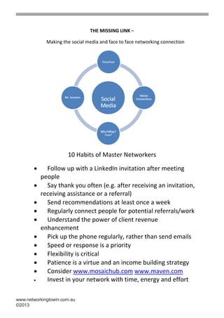 THE MISSING LINK –

             Making the social media and face to face networking connection




                      10 Habits of Master Networkers

            Follow up with a LinkedIn invitation after meeting
           people
            Say thank you often (e.g. after receiving an invitation,
           receiving assistance or a referral)
            Send recommendations at least once a week
            Regularly connect people for potential referrals/work
            Understand the power of client revenue
           enhancement
            Pick up the phone regularly, rather than send emails
            Speed or response is a priority
            Flexibility is critical
            Patience is a virtue and an income building strategy
            Consider www.mosaichub.com www.maven.com
            Invest in your network with time, energy and effort

www.networkingtowin.com.au
©2013
 