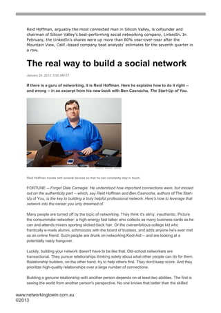 Reid Hoffman, arguably the most connected man in Silicon Valley, is cofounder and
    chairman of Silicon Valley's best-performing social networking company, LinkedIn. In
    February, the LinkedIn's shares were up more than 80% year-over-year after the
    Mountain View, Calif.-based company beat analysts' estimates for the seventh quarter in
    a row.



    The real way to build a social network
    January 24, 2012: 5:00 AM ET


    If there is a guru of networking, it is Reid Hoffman. Here he explains how to do it right --
    and wrong -- in an excerpt from his new book with Ben Casnocha, The Start-Up of You.




    Reid Hoffman travels with several devices so that he can constantly stay in touch.


    FORTUNE -- Forget Dale Carnegie. He understood how important connections were, but missed
    out on the authenticity part -- which, say Reid Hoffman and Ben Casnocha, authors of The Start-
    Up of You, is the key to building a truly helpful professional network. Here's how to leverage that
    network into the career you only dreamed of.

    Many people are turned off by the topic of networking. They think it's slimy, inauthentic. Picture
    the consummate networker: a high-energy fast talker who collects as many business cards as he
    can and attends mixers sporting slicked-back hair. Or the overambitious college kid who
    frantically e-mails alumni, schmoozes with the board of trustees, and adds anyone he's ever met
    as an online friend. Such people are drunk on networking Kool-Aid -- and are looking at a
    potentially nasty hangover.

    Luckily, building your network doesn't have to be like that. Old-school networkers are
    transactional. They pursue relationships thinking solely about what other people can do for them.
    Relationship builders, on the other hand, try to help others first. They don't keep score. And they
    prioritize high-quality relationships over a large number of connections.

    Building a genuine relationship with another person depends on at least two abilities. The first is
    seeing the world from another person's perspective. No one knows that better than the skilled


www.networkingtowin.com.au
©2013
 