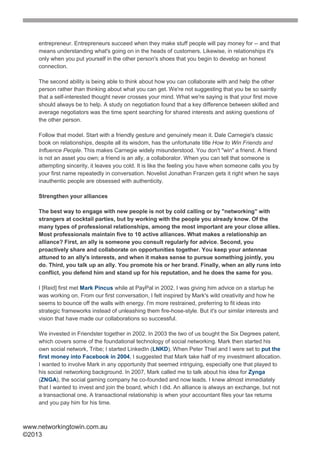 entrepreneur. Entrepreneurs succeed when they make stuff people will pay money for -- and that
    means understanding what's going on in the heads of customers. Likewise, in relationships it's
    only when you put yourself in the other person's shoes that you begin to develop an honest
    connection.

    The second ability is being able to think about how you can collaborate with and help the other
    person rather than thinking about what you can get. We're not suggesting that you be so saintly
    that a self-interested thought never crosses your mind. What we're saying is that your first move
    should always be to help. A study on negotiation found that a key difference between skilled and
    average negotiators was the time spent searching for shared interests and asking questions of
    the other person.

    Follow that model. Start with a friendly gesture and genuinely mean it. Dale Carnegie's classic
    book on relationships, despite all its wisdom, has the unfortunate title How to Win Friends and
    Influence People. This makes Carnegie widely misunderstood. You don't "win" a friend. A friend
    is not an asset you own; a friend is an ally, a collaborator. When you can tell that someone is
    attempting sincerity, it leaves you cold. It is like the feeling you have when someone calls you by
    your first name repeatedly in conversation. Novelist Jonathan Franzen gets it right when he says
    inauthentic people are obsessed with authenticity.

    Strengthen your alliances

    The best way to engage with new people is not by cold calling or by "networking" with
    strangers at cocktail parties, but by working with the people you already know. Of the
    many types of professional relationships, among the most important are your close allies.
    Most professionals maintain five to 10 active alliances. What makes a relationship an
    alliance? First, an ally is someone you consult regularly for advice. Second, you
    proactively share and collaborate on opportunities together. You keep your antennae
    attuned to an ally's interests, and when it makes sense to pursue something jointly, you
    do. Third, you talk up an ally. You promote his or her brand. Finally, when an ally runs into
    conflict, you defend him and stand up for his reputation, and he does the same for you.

    I [Reid] first met Mark Pincus while at PayPal in 2002. I was giving him advice on a startup he
    was working on. From our first conversation, I felt inspired by Mark's wild creativity and how he
    seems to bounce off the walls with energy. I'm more restrained, preferring to fit ideas into
    strategic frameworks instead of unleashing them fire-hose-style. But it's our similar interests and
    vision that have made our collaborations so successful.

    We invested in Friendster together in 2002. In 2003 the two of us bought the Six Degrees patent,
    which covers some of the foundational technology of social networking. Mark then started his
    own social network, Tribe; I started LinkedIn (LNKD). When Peter Thiel and I were set to put the
    first money into Facebook in 2004, I suggested that Mark take half of my investment allocation.
    I wanted to involve Mark in any opportunity that seemed intriguing, especially one that played to
    his social networking background. In 2007, Mark called me to talk about his idea for Zynga
    (ZNGA), the social gaming company he co-founded and now leads. I knew almost immediately
    that I wanted to invest and join the board, which I did. An alliance is always an exchange, but not
    a transactional one. A transactional relationship is when your accountant files your tax returns
    and you pay him for his time.



www.networkingtowin.com.au
©2013
 