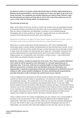 An alliance is when a co-worker needs last-minute help on Sunday night preparing for a
    Monday morning presentation, and even though you're busy, you agree to go over to his
    house and help. You cooperate and sacrifice because you want to help a friend in need
    but also because you figure you'll be able to call on him in the future when you are the
    one in a bind. That isn't being selfish; it's being human.

    The diversity of weak ties

    Allies, by the nature of the bond, are few in number. By contrast, there are potentially hundreds
    or thousands of looser connections that also play a role in your professional life. These are the
    folks you meet at conferences, old classmates, co-workers, or just interesting people.
    Sociologists refer to these contacts as "weak ties": people with whom you have spent low
    amounts of low-intensity time but with whom you're still friendly.

    Reprinted from The Start-Up of You: Adapt to the Future, Invest in Yourself, and Transform Your Career. © 2012 by
    Reid Hoffman and Ben Casnocha. Published by Crown Business, a division of Random House, Inc.


    Weak ties in a career context were formally researched in 1973, when sociologist Mark
    Granovetter asked a random sample of professionals how they had found their new job. It turns
    out that 82% of them found their position through a contact they saw only occasionally or rarely.
    In other words, the contacts who referred jobs were "weak ties." Granovetter accounts for this
    result by explaining that your good friends tend to be from the same industry, neighborhood,
    religious group, etc. Consequently, their information is similar to yours -- a job a good friend
    knows about, you probably already know about too.

    Weak ties, however, usually sit outside the inner circle. Thus, there's a greater likelihood
    that a weak tie will be exposed to new information or a new job opportunity you'd
    otherwise miss. To be sure, weak ties are uniquely helpful so long as they hail from a
    different social circle or industry niche and therefore bring new information and
    opportunities. A weak-tie acquaintance whose job and background is identical to yours is
    unlikely to offer unique network intelligence. So when connecting with acquaintances,
    prioritize diversity in order to broaden the overall reach of your network.

    Just as a digital camera cannot store an infinite number of photos and videos, you cannot
    maintain an infinite number of allies or acquaintances. The maximum number of relationships we
    can realistically manage -- the number that can fit on the memory card, as it were -- is described
    as Dunbar's Number, after the evolutionary psychologist Robin Dunbar. In the early 1990s,
    Dunbar studied the social connections within groups of monkeys and apes. He theorized that the
    maximum size of their overall social group was limited by the small size of their neocortex. Based
    on our neocortex size, Dunbar calculated that humans should be able to maintain relationships
    with roughly 150 people at a time. He also found that many businesses and military groups
    organize their people into cliques of about 150. Hence, Dunbar's Number of 150.

    There is indeed a limit to the number of relationships you can maintain, but a crucial qualifier is
    that there is not one blunt limit of 150; in fact, there are different limits for different types of
    relationships. Think back to the digital camera. Either you can take low-resolution photographs
    and store 100 of them in total, or you can take high-resolution photographs and store 40. In
    relationships, you may have only a few close buddies you see every day, yet you can stay in



www.networkingtowin.com.au
©2013
 