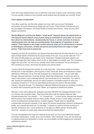 touch with many distant friends if you e-mail them only once or twice a year. But there's a twist:
    You can actually maintain a much broader social network than the people you currently "know."

    Three degrees of separation

    Your allies, weak ties, and the other people you know right now are your first-degree
    connections. But your friends know people you don't know. These friends of friends are your
    second-degree connections. And those friends of friends have friends -- those are your third-
    degree connections.

    Stanley Milgram's and Duncan Watts's "small world" research shows the planet Earth as
    one massive social network; every human being is connected to every other via no more
    than about six intermediaries. Academically the theory is correct, but when it comes to
    meeting people who can help you professionally, three degrees of separation is what
    matters. Three degrees is the magic number because when you're introduced to a second-
    or third-degree connection, at least one person personally knows the origin or target
    person. That's how trust is preserved.

    Suppose you have 40 connections, and assume that each friend has 35 other friends in turn, and
    each of those friends of friends has 45 unique friends of his own. If you do the math (40 × 35 ×
    45), that's 63,000 people you can reach via an introduction. People's extended networks are
    frequently larger than they realize, which is why an early tagline at LinkedIn was "Your network is
    bigger than you think." So how do you actually reach those connections? Via an introduction
    from someone you know, who knows the person you want to reach.

    I receive about 50 entrepreneur pitches by e-mail every day. I have never funded a company
    directly from a cold solicitation, and my guess is that I never will. When an entrepreneur comes
    referred by introduction, it's as if he has a passport at a national border -- he can walk right
    through, because someone I trust has already vetted that entrepreneur. Anytime you want to
    meet a new person in your extended network, you should ask for an introduction. You need to
    ask, directly and specifically, and you do need to present a compelling reason for why your
    connection should do it: "I'd love to meet Rebecca because she works in the technology
    industry." Not good enough. "I'm interested in talking to Rebecca because my company is looking
    to partner with companies just like hers." Better, as it appears to benefit both parties.

    OkCupid, a free online dating site, analyzed more than 500,000 first messages between a man
    or a woman and a potential suitor. They found that those with the highest response rates
    included phrases like "You mention …" or "I noticed that …" In other words, phrases that showed
    that the person had carefully read the other's profile. People do this in online dating, but when it
    comes to professional correspondence, it doesn't happen. People send out appallingly
    unresearched and generic requests. If you spend 30 minutes researching a person's professional
    profile, your request will stand out. For example, "I noticed you spent a summer working at a
    German architecture firm. I once worked for an ad agency in Berlin and am thinking about
    returning -- perhaps we could swap notes about business opportunities?"

    You can conceptualize and map your network all you want, but if you can't effectively request
    and broker introductions, it adds up to a lot of nothing. Take it seriously. If you are not receiving
    or making at least one introduction a month, you are probably not fully engaging your extended
    professional network.

www.networkingtowin.com.au
©2013
 