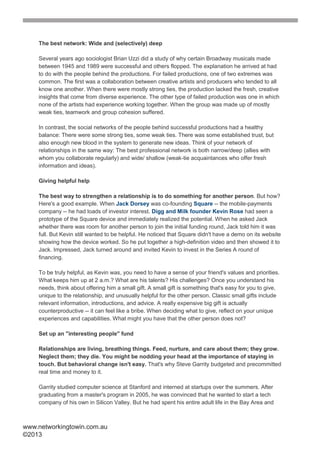 The best network: Wide and (selectively) deep

    Several years ago sociologist Brian Uzzi did a study of why certain Broadway musicals made
    between 1945 and 1989 were successful and others flopped. The explanation he arrived at had
    to do with the people behind the productions. For failed productions, one of two extremes was
    common. The first was a collaboration between creative artists and producers who tended to all
    know one another. When there were mostly strong ties, the production lacked the fresh, creative
    insights that come from diverse experience. The other type of failed production was one in which
    none of the artists had experience working together. When the group was made up of mostly
    weak ties, teamwork and group cohesion suffered.

    In contrast, the social networks of the people behind successful productions had a healthy
    balance: There were some strong ties, some weak ties. There was some established trust, but
    also enough new blood in the system to generate new ideas. Think of your network of
    relationships in the same way: The best professional network is both narrow/deep (allies with
    whom you collaborate regularly) and wide/ shallow (weak-tie acquaintances who offer fresh
    information and ideas).

    Giving helpful help

    The best way to strengthen a relationship is to do something for another person. But how?
    Here's a good example. When Jack Dorsey was co-founding Square -- the mobile-payments
    company -- he had loads of investor interest. Digg and Milk founder Kevin Rose had seen a
    prototype of the Square device and immediately realized the potential. When he asked Jack
    whether there was room for another person to join the initial funding round, Jack told him it was
    full. But Kevin still wanted to be helpful. He noticed that Square didn't have a demo on its website
    showing how the device worked. So he put together a high-definition video and then showed it to
    Jack. Impressed, Jack turned around and invited Kevin to invest in the Series A round of
    financing.

    To be truly helpful, as Kevin was, you need to have a sense of your friend's values and priorities.
    What keeps him up at 2 a.m.? What are his talents? His challenges? Once you understand his
    needs, think about offering him a small gift. A small gift is something that's easy for you to give,
    unique to the relationship, and unusually helpful for the other person. Classic small gifts include
    relevant information, introductions, and advice. A really expensive big gift is actually
    counterproductive -- it can feel like a bribe. When deciding what to give, reflect on your unique
    experiences and capabilities. What might you have that the other person does not?

    Set up an "interesting people" fund

    Relationships are living, breathing things. Feed, nurture, and care about them; they grow.
    Neglect them; they die. You might be nodding your head at the importance of staying in
    touch. But behavioral change isn't easy. That's why Steve Garrity budgeted and precommitted
    real time and money to it.

    Garrity studied computer science at Stanford and interned at startups over the summers. After
    graduating from a master's program in 2005, he was convinced that he wanted to start a tech
    company of his own in Silicon Valley. But he had spent his entire adult life in the Bay Area and



www.networkingtowin.com.au
©2013
 
