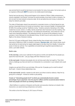 was worried that he would be tied down to one location for many more years. So he took a job as
    an engineer at Microsoft (MSFT) to work on its mobile-search technology.

    Garrity had one big worry: What would happen to his network of Silicon Valley entrepreneurs,
    venture capitalists, and friends? He knew he would someday move back to start a company. He
    did not want his local network to become stale. So he set aside time and money in advance to
    keep his network up-to-date.

    The state of Washington doesn't tax personal (or corporate) income, so Garrity figured he was
    saving a meaningful amount of money by living there. Upon moving to Seattle, he declared that
    $7,000 of his savings would be "California money." Anytime someone interesting in the Valley
    invited him to lunch, dinner, or coffee, Garrity would fly to San Francisco to do the meeting. One
    of his old Stanford professors called him, not realizing he had left town, and invited him over to
    meet some interesting students. The following evening, he arrived at the professor's house,
    suitcase in hand. Because he had allocated money, he didn't have to worry about the cost of
    flights or the stress of decision-making.

    Over his 31/2 years at Microsoft, Garrity visited the Bay Area at least once a month. After
    returning to California in 2009, he started a company, Hearsay Labs, with a friend whose couch
    had served as his bed during his regular pilgrimages to the Bay Area from Seattle. It shows the
    power of what we call Iwe: Your capabilities and potential get magnified exponentially by an
    active, up-to-date network.

    Reid's rules

    In the next day: Look at your calendar for the past six months and identify the five people you
    spend the most time with -- are you happy with their influence on you?

    In the next week: Introduce two people who do not know each other but ought to. Then think
    about a challenge you face and ask for an introduction to a connection in your network who could
    help.

    Imagine you got laid off from your job today. Who are the 10 people you'd e-mail for advice?
    Don't wait -- invest in those relationships now.

    In the next month: Identify a weaker tie with whom you'd like to build an alliance. Help him by
    giving him a small gift -- forward an article or job posting.

    Create an "interesting people fund" to which you automatically funnel a certain
    percentage of your paycheck. Use it to pay for coffees and the occasional plane ticket to
    meet new people and shore up existing relationships.

    --Reid Hoffman is a partner at Greylock and founder and executive chairman at LinkedIn. Ben
    Casnocha is an award-winning entrepreneur and author.

    This article is from the February 6, 2012 issue of Fortune.




www.networkingtowin.com.au
©2013
 