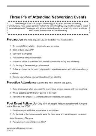 Three P’s of Attending Networking Events
            Networking is a life skill, not just something you do when you want something.
     Unfortunately, most people consider networking something they only do at business or social
      networking events.The people who achieve the best results at networking events are those
                             who understand the three ‘P’s’ of networking.



    Preparation The more prepared you are the better your results will be:

      . On receipt of the invitation - decide why you are going

      2. Book and pre-pay ASAP

      3. Decide on the logistics

      . Plan to arrive early and leave late

      5. Prepare a couple of questions that you feel comfortable asking and answering

      6. On the day of the event do your homework

      7. Before you leave for the event put yourself in a positive mindset without the use of drugs
      or alcohol

      8. Remind yourself what you want to achieve from attenting

    Proactive Attendance Act like the host and not the guest.

      . If you are nervous when you enter the event, focus on your posture and your breathing

      2. Where possible identify the key players in the room

      3. Remember the entrances. Aim for quality conversations, not quantity


    Post Event Follow Up               Only 10% of people follow up post event. Are you
    in the 90% or the 10%?
      . Decide who you will follow up and what is appropriate

      2. On the back of the business cards, write the date, place and something you remember      
      about the person. The wow.

      3. Plan your next networking event ASAP


    www.networkingtowin.com.au
    ©2013


 