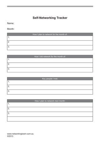 Self-Networking Tracker
Name:

Month:

                         How I plan to network for the month of:
1.

2

3.



                             How I did network for the month of:
1.

2.

3.



                                     Key people I met:
1.

2.

3.



                             How I plan to network next month:
1.

2.

3.




www.networkingtowin.com.au
©2013
 