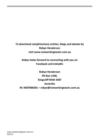 To download complimentary articles, blogs and ebooks by
                               Robyn Henderson
                      visit www.networkingtowin.com.au

                   Robyn looks forward to connecting with you on
                              Facebook and LinkedIn

                               Robyn Henderson
                                  PO Box 1596,
                              Kingscliff NSW 2487
                                    Australia
                 M: 0407906501 – robyn@networkingtowin.com.au
                                          




     www.networkingtowin.com.au
     ©2013
		
 