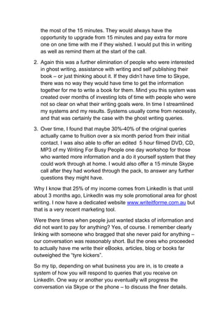 the most of the 15 minutes. They would always have the
  opportunity to upgrade from 15 minutes and pay extra for more
  one on one time with me if they wished. I would put this in writing
  as well as remind them at the start of the call.

2. Again this was a further elimination of people who were interested
   in ghost writing, assistance with writing and self publishing their
   book – or just thinking about it. If they didn’t have time to Skype,
   there was no way they would have time to get the information
   together for me to write a book for them. Mind you this system was
   created over months of investing lots of time with people who were
   not so clear on what their writing goals were. In time I streamlined
   my systems and my results. Systems usually come from necessity,
   and that was certainly the case with the ghost writing queries.

3. Over time, I found that maybe 30%-40% of the original queries
   actually came to fruition over a six month period from their initial
   contact. I was also able to offer an edited 5 hour filmed DVD, CD,
   MP3 of my Writing For Busy People one day workshop for those
   who wanted more information and a do it yourself system that they
   could work through at home. I would also offer a 15 minute Skype
   call after they had worked through the pack, to answer any further
   questions they might have.

Why I know that 25% of my income comes from LinkedIn is that until
about 3 months ago, LinkedIn was my sole promotional area for ghost
writing. I now have a dedicated website www.writeitforme.com.au but
that is a very recent marketing tool.

Were there times when people just wanted stacks of information and
did not want to pay for anything? Yes, of course. I remember clearly
linking with someone who bragged that she never paid for anything –
our conversation was reasonably short. But the ones who proceeded
to actually have me write their eBooks, articles, blog or books far
outweighed the “tyre kickers”.

So my tip, depending on what business you are in, is to create a
system of how you will respond to queries that you receive on
LinkedIn. One way or another you eventually will progress the
conversation via Skype or the phone – to discuss the finer details.
 