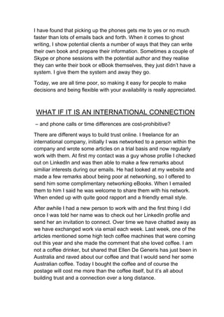 I have found that picking up the phones gets me to yes or no much
faster than lots of emails back and forth. When it comes to ghost
writing, I show potential clients a number of ways that they can write
their own book and prepare their information. Sometimes a couple of
Skype or phone sessions with the potential author and they realise
they can write their book or eBook themselves, they just didn’t have a
system. I give them the system and away they go.

Today, we are all time poor, so making it easy for people to make
decisions and being flexible with your availability is really appreciated.



WHAT IF IT IS AN INTERNATIONAL CONNECTION
– and phone calls or time differences are cost-prohibitive?

There are different ways to build trust online. I freelance for an
international company, initially I was networked to a person within the
company and wrote some articles on a trial basis and now regularly
work with them. At first my contact was a guy whose profile I checked
out on LinkedIn and was then able to make a few remarks about
similiar interests during our emails. He had looked at my website and
made a few remarks about being poor at networking, so I offered to
send him some complimentary networking eBooks. When I emailed
them to him I said he was welcome to share them with his network.
When ended up with quite good rapport and a friendly email style.

After awhile I had a new person to work with and the first thing I did
once I was told her name was to check out her LinkedIn profile and
send her an invitation to connect. Over time we have chatted away as
we have exchanged work via email each week. Last week, one of the
articles mentioned some high tech coffee machines that were coming
out this year and she made the comment that she loved coffee. I am
not a coffee drinker, but shared that Ellen De Generis has just been in
Australia and raved about our coffee and that I would send her some
Australian coffee. Today I bought the coffee and of course the
postage will cost me more than the coffee itself, but it’s all about
building trust and a connection over a long distance.
 