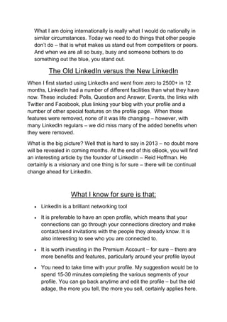 What I am doing internationally is really what I would do nationally in
   similar circumstances. Today we need to do things that other people
   don’t do – that is what makes us stand out from competitors or peers.
   And when we are all so busy, busy and someone bothers to do
   something out the blue, you stand out.

          The Old LinkedIn versus the New LinkedIn
When I first started using LinkedIn and went from zero to 2500+ in 12
months, LinkedIn had a number of different facilities than what they have
now. These included: Polls, Question and Answer, Events, the links with
Twitter and Facebook, plus linking your blog with your profile and a
number of other special features on the profile page. When these
features were removed, none of it was life changing – however, with
many LinkedIn regulars – we did miss many of the added benefits when
they were removed.

What is the big picture? Well that is hard to say in 2013 – no doubt more
will be revealed in coming months. At the end of this eBook, you will find
an interesting article by the founder of LinkedIn – Reid Hoffman. He
certainly is a visionary and one thing is for sure – there will be continual
change ahead for LinkedIn.



                    What I know for sure is that:
      LinkedIn is a brilliant networking tool

      It is preferable to have an open profile, which means that your
       connections can go through your connections directory and make
       contact/send invitations with the people they already know. It is
       also interesting to see who you are connected to.

      It is worth investing in the Premium Account – for sure – there are
       more benefits and features, particularly around your profile layout

      You need to take time with your profile. My suggestion would be to
       spend 15-30 minutes completing the various segments of your
       profile. You can go back anytime and edit the profile – but the old
       adage, the more you tell, the more you sell, certainly applies here.
 