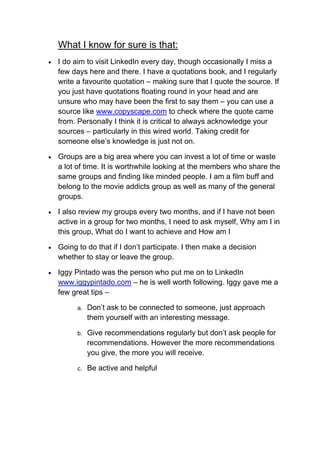 What I know for sure is that:
   I do aim to visit LinkedIn every day, though occasionally I miss a
    few days here and there. I have a quotations book, and I regularly
    write a favourite quotation – making sure that I quote the source. If
    you just have quotations floating round in your head and are
    unsure who may have been the first to say them – you can use a
    source like www.copyscape.com to check where the quote came
    from. Personally I think it is critical to always acknowledge your
    sources – particularly in this wired world. Taking credit for
    someone else’s knowledge is just not on.

   Groups are a big area where you can invest a lot of time or waste
    a lot of time. It is worthwhile looking at the members who share the
    same groups and finding like minded people. I am a film buff and
    belong to the movie addicts group as well as many of the general
    groups.

   I also review my groups every two months, and if I have not been
    active in a group for two months, I need to ask myself, Why am I in
    this group, What do I want to achieve and How am I

   Going to do that if I don’t participate. I then make a decision
    whether to stay or leave the group.

   Iggy Pintado was the person who put me on to LinkedIn
    www.iggypintado.com – he is well worth following. Iggy gave me a
    few great tips –

          a.   Don’t ask to be connected to someone, just approach
               them yourself with an interesting message.

          b.   Give recommendations regularly but don’t ask people for
               recommendations. However the more recommendations
               you give, the more you will receive.

          c.   Be active and helpful
 