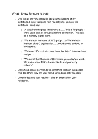 What I know for sure is that:
     One thing I am very particular about is the wording of my
      invitations. I rarely just send “join my network”. Some of the
      invitations I send say:

         o “A blast from the past. I knew you at ......” this is for people I
           knew years ago, or through a remote connection. This acts
           as a memory jog for them.

         o “We are both members of XYZ group.....or We are both
           member of ABC organisation.......would love to add you to
           my network

         o “We have 150+ mutual connections, but I don’t think we have
           met yet. .......

         o “We met at the Chamber of Commerce yesterday/last week.
           We spoke about XYZ – I would like to add you to my
           network.”

     Classifying people as “friends” is something that can bug people
      who don’t think they are your friend. LinkedIn is not Facebook.

     LinkedIn today is your resume – and an extension of your
      Facebook.
 