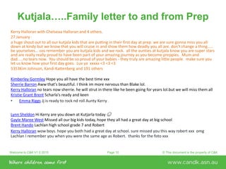 Welcome to C&K V1.0 2015 © This document is the property of C&KPage 10
Kutjala…..Family letter to and from Prep
Kerry Halloran with Chelseaa Halloran and 4 others.
27 January ·
a huge shout out to all our kutjala kids that are putting in their first day at prep. we are sure gonna miss you all
down at kindy but we know that you will cruise in and show them how deadly you all are. don't change a thing.....
be yourselves... cos remember you are kutjala kids and we rock. all the aunties at kutjala know you are super stars
and are really really proud to have been part of your amazing journey as you become preppies. Mum and
dad.....no tears now. You should be so proud of your babies - they truly are amazing little people. make sure you
let us know how your first day goes. Luv ya xxxxx <3 <3 <3
5353Kim Johnson, Kandi Kattenberg and 191 others
Kimberley Gormley Hope you all have the best time xxx
Sherrie Barron Aww that's beautiful. I think im more nervous than Blake lol.
Kerry Halloran no tears now sherrie. he will strut in there like he been going for years lol.but we will miss them all
Kristie Grant Brent Scharla's ready and keen
• Emma Riggs Jj is ready to rock nd roll Aunty Kerry :)
Lynn Sheldon Hi Kerry are you down at Kutjarla today ☺
Gayle Maree West Missed all our big kids today, hope they all had a great day at big school
Brent Hando Lachlan high school grade 7 and Robert
Kerry Halloran wow boys. hope you both had a great day at school. sure missed you this way robert xxx omg
Lachlan I remember you when you were the same age as Robert. thanks for the foto xxx
 