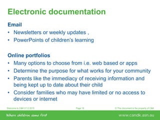Welcome to C&K V1.0 2015 © This document is the property of C&KPage 18
Electronic documentation
Email
• Newsletters or weekly updates ,
• PowerPoints of children’s learning
Online portfolios
• Many options to choose from i.e. web based or apps
• Determine the purpose for what works for your community
• Parents like the immediacy of receiving information and
being kept up to date about their child
• Consider families who may have limited or no access to
devices or internet
 
