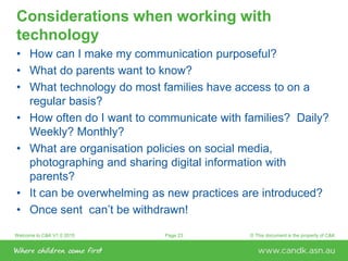 Welcome to C&K V1.0 2015 © This document is the property of C&KPage 23
Considerations when working with
technology
• How can I make my communication purposeful?
• What do parents want to know?
• What technology do most families have access to on a
regular basis?
• How often do I want to communicate with families? Daily?
Weekly? Monthly?
• What are organisation policies on social media,
photographing and sharing digital information with
parents?
• It can be overwhelming as new practices are introduced?
• Once sent can’t be withdrawn!
 