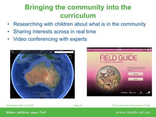 Welcome to C&K V1.0 2015 © This document is the property of C&KPage 25
Bringing the community into the
curriculum
• Researching with children about what is in the community
• Sharing interests across in real time
• Video conferencing with experts
 