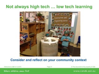 Welcome to C&K V1.0 2015 © This document is the property of C&KPage 27
Not always high tech … low tech learning
Consider and reflect on your community context
 