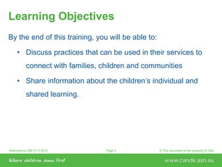 Welcome to C&K V1.0 2015 © This document is the property of C&KPage 3
Learning Objectives
By the end of this training, you will be able to:
• Discuss practices that can be used in their services to
connect with families, children and communities
• Share information about the children’s individual and
shared learning.
 