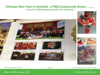 Welcome to C&K V1.0 2015 © This document is the property of C&KPage 32
Chinese New Year in Innisfail a FNQ Community Event ……..
only one of 2 Worshipping Temples left in Australia
 