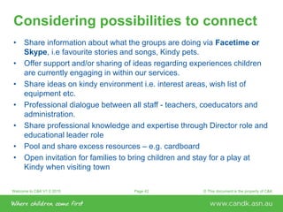 Welcome to C&K V1.0 2015 © This document is the property of C&KPage 42
Considering possibilities to connect
• Share information about what the groups are doing via Facetime or
Skype, i.e favourite stories and songs, Kindy pets.
• Offer support and/or sharing of ideas regarding experiences children
are currently engaging in within our services.
• Share ideas on kindy environment i.e. interest areas, wish list of
equipment etc.
• Professional dialogue between all staff - teachers, coeducators and
administration.
• Share professional knowledge and expertise through Director role and
educational leader role
• Pool and share excess resources – e.g. cardboard
• Open invitation for families to bring children and stay for a play at
Kindy when visiting town
 