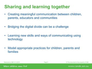 Welcome to C&K V1.0 2015 © This document is the property of C&KPage 5
Sharing and learning together
• Creating meaningful communication between children,
parents, educators and communities
• Bridging the digital divide can be a challenge
• Learning new skills and ways of communicating using
technology
• Model appropriate practices for children, parents and
families
 