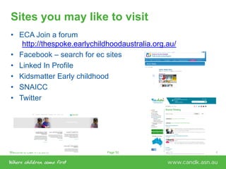 Welcome to C&K V1.0 2015 © This document is the property of C&KPage 50
Sites you may like to visit
• ECA Join a forum
http://thespoke.earlychildhoodaustralia.org.au/
• Facebook – search for ec sites
• Linked In Profile
• Kidsmatter Early childhood
• SNAICC
• Twitter
 