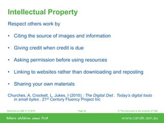 Welcome to C&K V1.0 2015 © This document is the property of C&KPage 52
Intellectual Property
Respect others work by
• Citing the source of images and information
• Giving credit when credit is due
• Asking permission before using resources
• Linking to websites rather than downloading and reposting
• Sharing your own materials
Churches, A, Crockett, L, Jukes, I (2010) : The Digital Diet . Today’s digital tools
in small bytes . 21st Century Fluency Project Inc
 