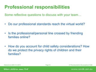 Welcome to C&K V1.0 2015 © This document is the property of C&KPage 53
Professional responsibilities
Some reflective questions to discuss with your team…
• Do our professional standards reach the virtual world?
• Is the professional/personal line crossed by friending
families online?
• How do you account for child safety considerations? How
do we protect the privacy rights of children and their
families?
 