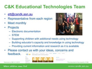 Welcome to C&K V1.0 2015 © This document is the property of C&KPage 54
C&K Educational Technologies Team
• ett@candk.asn.au
• Representative from each region
• Meet monthly
• Projects
– Electronic documentation
– STEM
– Supporting children with additional needs using technology
– Building educator’s capacity and knowledge in using technology
– Providing current information and research as it is available
• Please contact us with your ideas, concerns and
feedback.
 